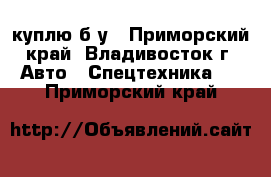 куплю б/у - Приморский край, Владивосток г. Авто » Спецтехника   . Приморский край